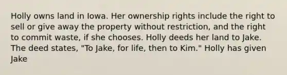 Holly owns land in Iowa. Her ownership rights include the right to sell or give away the property without restriction, and the right to commit waste, if she chooses. Holly deeds her land to Jake. The deed states, "To Jake, for life, then to Kim." Holly has given Jake