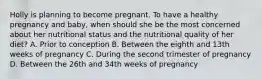 Holly is planning to become pregnant. To have a healthy pregnancy and baby, when should she be the most concerned about her nutritional status and the nutritional quality of her diet? A. Prior to conception B. Between the eighth and 13th weeks of pregnancy C. During the second trimester of pregnancy D. Between the 26th and 34th weeks of pregnancy