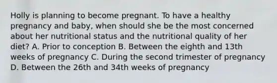 Holly is planning to become pregnant. To have a healthy pregnancy and baby, when should she be the most concerned about her nutritional status and the nutritional quality of her diet? A. Prior to conception B. Between the eighth and 13th weeks of pregnancy C. During the second trimester of pregnancy D. Between the 26th and 34th weeks of pregnancy