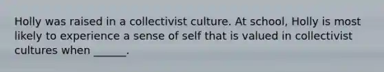 Holly was raised in a collectivist culture. At school, Holly is most likely to experience a sense of self that is valued in collectivist cultures when ______.