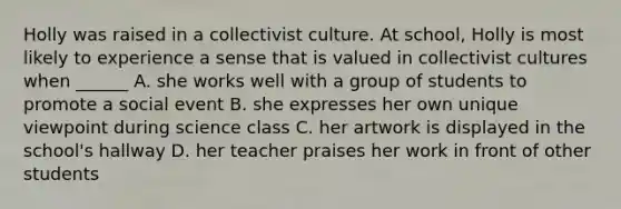 Holly was raised in a collectivist culture. At school, Holly is most likely to experience a sense that is valued in collectivist cultures when ______ A. she works well with a group of students to promote a social event B. she expresses her own unique viewpoint during science class C. her artwork is displayed in the school's hallway D. her teacher praises her work in front of other students