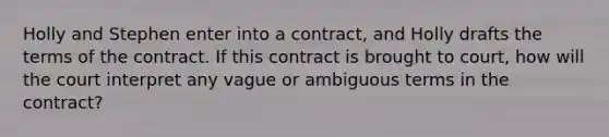 Holly and Stephen enter into a contract, and Holly drafts the terms of the contract. If this contract is brought to court, how will the court interpret any vague or ambiguous terms in the contract?