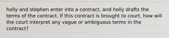 holly and stephen enter into a contract, and holly drafts the terms of the contract. If this contract is brought to court, how will the court interpret any vague or ambiguous terms in the contract?