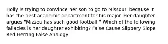 Holly is trying to convince her son to go to Missouri because it has the best academic department for his major. Her daughter argues "Mizzou has such good football." Which of the following fallacies is her daughter exhibiting? False Cause Slippery Slope Red Herring False Analogy