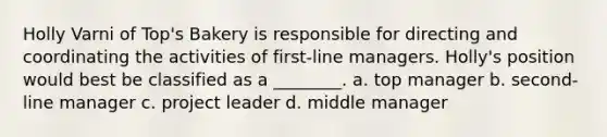 Holly Varni of Top's Bakery is responsible for directing and coordinating the activities of first-line managers. Holly's position would best be classified as a ________. a. top manager b. second-line manager c. project leader d. middle manager