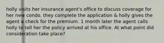 holly visits her insurance agent's office to discuss coverage for her new condo. they complete the application & holly gives the agent a check for the premium. 1 month later the agent calls holly to tell her the policy arrived at his office. At what point did consideration take place?