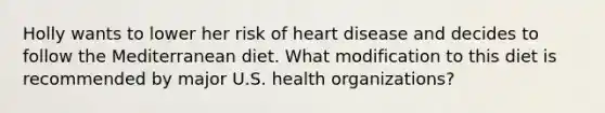 Holly wants to lower her risk of heart disease and decides to follow the Mediterranean diet. What modification to this diet is recommended by major U.S. health organizations?