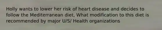 Holly wants to lower her risk of heart disease and decides to follow the Mediterranean diet, What modification to this diet is recommended by major U/S/ Health organizations