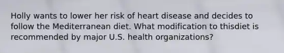 Holly wants to lower her risk of heart disease and decides to follow the Mediterranean diet. What modification to thisdiet is recommended by major U.S. health organizations?