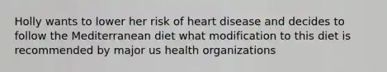 Holly wants to lower her risk of heart disease and decides to follow the Mediterranean diet what modification to this diet is recommended by major us health organizations