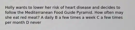 Holly wants to lower her risk of heart disease and decides to follow the Mediterranean Food Guide Pyramid. How often may she eat red meat? A daily B a few times a week C a few times per month D never