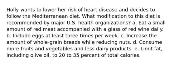 Holly wants to lower her risk of heart disease and decides to follow the Mediterranean diet. What modification to this diet is recommended by major U.S. health organizations? a. Eat a small amount of red meat accompanied with a glass of red wine daily. b. Include eggs at least three times per week. c. Increase the amount of whole-grain breads while reducing nuts. d. Consume more fruits and vegetables and less dairy products. e. Limit fat, including olive oil, to 20 to 35 percent of total calories.