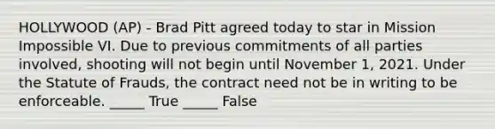 HOLLYWOOD (AP) - Brad Pitt agreed today to star in Mission Impossible VI. Due to previous commitments of all parties involved, shooting will not begin until November 1, 2021. Under the Statute of Frauds, the contract need not be in writing to be enforceable. _____ True _____ False