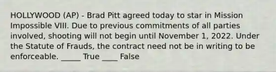 HOLLYWOOD (AP) - Brad Pitt agreed today to star in Mission Impossible VIII. Due to previous commitments of all parties involved, shooting will not begin until November 1, 2022. Under the Statute of Frauds, the contract need not be in writing to be enforceable. _____ True ____ False