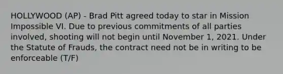 HOLLYWOOD (AP) - Brad Pitt agreed today to star in Mission Impossible VI. Due to previous commitments of all parties involved, shooting will not begin until November 1, 2021. Under the Statute of Frauds, the contract need not be in writing to be enforceable (T/F)