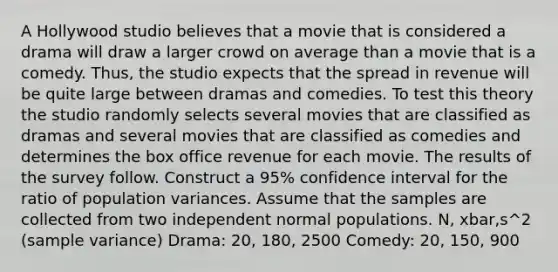 A Hollywood studio believes that a movie that is considered a drama will draw a larger crowd on average than a movie that is a comedy. Thus, the studio expects that the spread in revenue will be quite large between dramas and comedies. To test this theory the studio randomly selects several movies that are classified as dramas and several movies that are classified as comedies and determines the box office revenue for each movie. The results of the survey follow. Construct a 95% confidence interval for the ratio of population variances. Assume that the samples are collected from two independent normal populations. N, xbar,s^2 (sample variance) Drama: 20, 180, 2500 Comedy: 20, 150, 900