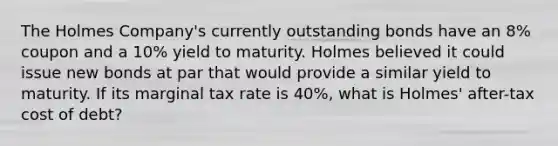 The Holmes Company's currently outstanding bonds have an 8% coupon and a 10% yield to maturity. Holmes believed it could issue new bonds at par that would provide a similar yield to maturity. If its marginal tax rate is 40%, what is Holmes' after-tax cost of debt?