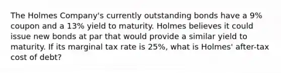 The Holmes Company's currently outstanding bonds have a 9% coupon and a 13% yield to maturity. Holmes believes it could issue new bonds at par that would provide a similar yield to maturity. If its marginal tax rate is 25%, what is Holmes' after-tax cost of debt?