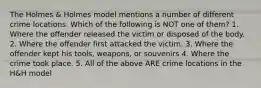 The Holmes & Holmes model mentions a number of different crime locations. Which of the following is NOT one of them? 1. Where the offender released the victim or disposed of the body. 2. Where the offender first attacked the victim. 3. Where the offender kept his tools, weapons, or souvenirs 4. Where the crime took place. 5. All of the above ARE crime locations in the H&H model