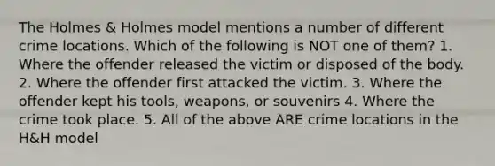 The Holmes & Holmes model mentions a number of different crime locations. Which of the following is NOT one of them? 1. Where the offender released the victim or disposed of the body. 2. Where the offender first attacked the victim. 3. Where the offender kept his tools, weapons, or souvenirs 4. Where the crime took place. 5. All of the above ARE crime locations in the H&H model