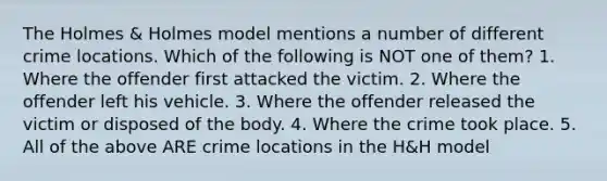 The Holmes & Holmes model mentions a number of different crime locations. Which of the following is NOT one of them? 1. Where the offender first attacked the victim. 2. Where the offender left his vehicle. 3. Where the offender released the victim or disposed of the body. 4. Where the crime took place. 5. All of the above ARE crime locations in the H&H model