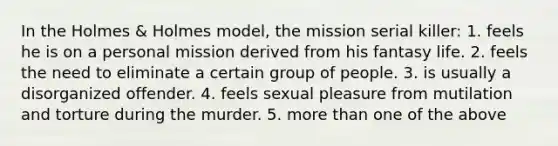 In the Holmes & Holmes model, the mission serial killer: 1. feels he is on a personal mission derived from his fantasy life. 2. feels the need to eliminate a certain group of people. 3. is usually a disorganized offender. 4. feels sexual pleasure from mutilation and torture during the murder. 5. <a href='https://www.questionai.com/knowledge/keWHlEPx42-more-than' class='anchor-knowledge'>more than</a> one of the above