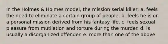 In the Holmes & Holmes model, the mission serial killer: a. feels the need to eliminate a certain group of people. b. feels he is on a personal mission derived from his fantasy life. c. feels sexual pleasure from mutilation and torture during the murder. d. is usually a disorganized offender. e. more than one of the above