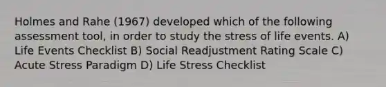 Holmes and Rahe (1967) developed which of the following assessment tool, in order to study the stress of life events. A) Life Events Checklist B) Social Readjustment Rating Scale C) Acute Stress Paradigm D) Life Stress Checklist