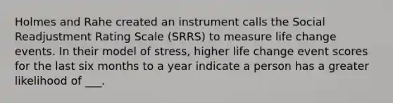 Holmes and Rahe created an instrument calls the Social Readjustment Rating Scale (SRRS) to measure life change events. In their model of stress, higher life change event scores for the last six months to a year indicate a person has a greater likelihood of ___.