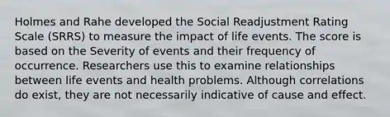 Holmes and Rahe developed the Social Readjustment Rating Scale (SRRS) to measure the impact of life events. The score is based on the Severity of events and their frequency of occurrence. Researchers use this to examine relationships between life events and health problems. Although correlations do exist, they are not necessarily indicative of cause and effect.