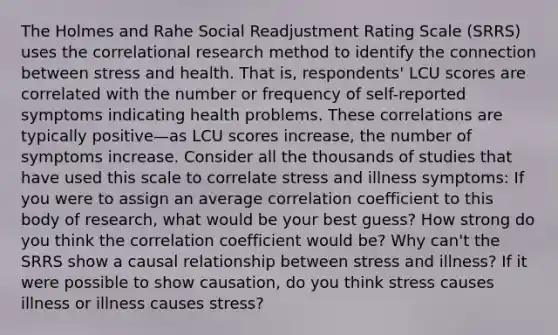 The Holmes and Rahe Social Readjustment Rating Scale (SRRS) uses the correlational research method to identify the connection between stress and health. That is, respondents' LCU scores are correlated with the number or frequency of self-reported symptoms indicating health problems. These correlations are typically positive—as LCU scores increase, the number of symptoms increase. Consider all the thousands of studies that have used this scale to correlate stress and illness symptoms: If you were to assign an average correlation coefficient to this body of research, what would be your best guess? How strong do you think the correlation coefficient would be? Why can't the SRRS show a causal relationship between stress and illness? If it were possible to show causation, do you think stress causes illness or illness causes stress?