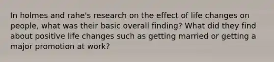 In holmes and rahe's research on the effect of life changes on people, what was their basic overall finding? What did they find about positive life changes such as getting married or getting a major promotion at work?