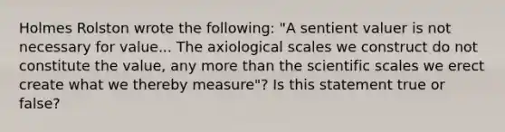 Holmes Rolston wrote the following: "A sentient valuer is not necessary for value... The axiological scales we construct do not constitute the value, any more than the scientific scales we erect create what we thereby measure"? Is this statement true or false?