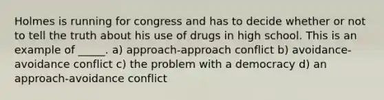 Holmes is running for congress and has to decide whether or not to tell the truth about his use of drugs in high school. This is an example of _____. a) approach-approach conflict b) avoidance-avoidance conflict c) the problem with a democracy d) an approach-avoidance conflict