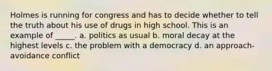 Holmes is running for congress and has to decide whether to tell the truth about his use of drugs in high school. This is an example of _____. a. politics as usual b. moral decay at the highest levels c. the problem with a democracy d. an approach-avoidance conflict