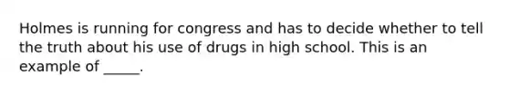 Holmes is running for congress and has to decide whether to tell the truth about his use of drugs in high school. This is an example of _____.