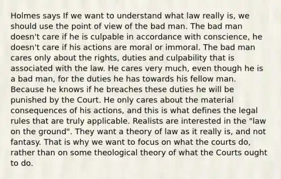 Holmes says If we want to understand what law really is, we should use the point of view of the bad man. The bad man doesn't care if he is culpable in accordance with conscience, he doesn't care if his actions are moral or immoral. The bad man cares only about the rights, duties and culpability that is associated with the law. He cares very much, even though he is a bad man, for the duties he has towards his fellow man. Because he knows if he breaches these duties he will be punished by the Court. He only cares about the material consequences of his actions, and this is what defines the legal rules that are truly applicable. Realists are interested in the "law on the ground". They want a theory of law as it really is, and not fantasy. That is why we want to focus on what the courts do, rather than on some theological theory of what the Courts ought to do.