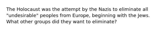 The Holocaust was the attempt by the Nazis to eliminate all "undesirable" peoples from Europe, beginning with the Jews. What other groups did they want to eliminate?