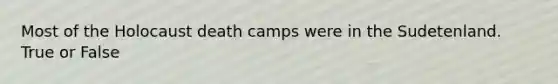 Most of the Holocaust death camps were in the Sudetenland. True or False