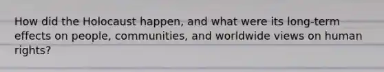 How did the Holocaust happen, and what were its long-term effects on people, communities, and worldwide views on human rights?