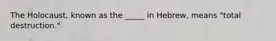 The Holocaust, known as the _____ in Hebrew, means "total destruction."