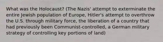 What was the Holocaust? (The Nazis' attempt to exterminate the entire Jewish population of Europe, Hitler's attempt to overthrow the U.S. through military force, the liberation of a country that had previously been Communist-controlled, a German military strategy of controlling key portions of land)