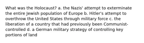 What was the Holocaust? a. the Nazis' attempt to exterminate the entire Jewish population of Europe b. Hitler's attempt to overthrow the United States through military force c. the liberation of a country that had previously been Communist-controlled d. a German military strategy of controlling key portions of land