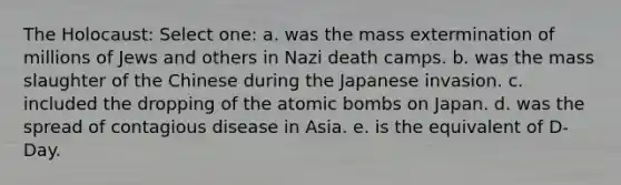 The Holocaust: Select one: a. was the mass extermination of millions of Jews and others in Nazi death camps. b. was the mass slaughter of the Chinese during the Japanese invasion. c. included the dropping of the atomic bombs on Japan. d. was the spread of contagious disease in Asia. e. is the equivalent of D-Day.