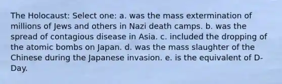 The Holocaust: Select one: a. was the mass extermination of millions of Jews and others in Nazi death camps. b. was the spread of contagious disease in Asia. c. included the dropping of the atomic bombs on Japan. d. was the mass slaughter of the Chinese during the Japanese invasion. e. is the equivalent of D-Day.