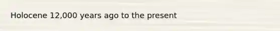 Holocene 12,000 years ago to the present