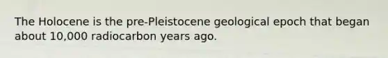 The Holocene is the pre-Pleistocene geological epoch that began about 10,000 radiocarbon years ago.