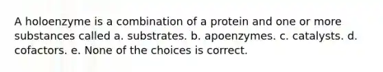 A holoenzyme is a combination of a protein and one or more substances called a. substrates. b. apoenzymes. c. catalysts. d. cofactors. e. None of the choices is correct.