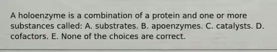 A holoenzyme is a combination of a protein and one or more substances called: A. substrates. B. apoenzymes. C. catalysts. D. cofactors. E. None of the choices are correct.