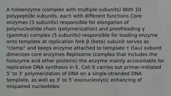 A holoenzyme (complex with multiple subunits) With 10 polypeptide subunits, each with different functions Core enzymes (3 subunits) responsible for elongation of polynucleotide chain (polymerization) and proofreading γ (gamma) complex (5 subunits) responsible for loading enzyme onto template at replication fork β (beta) subunit serves as "clamp" and keeps enzyme attached to template τ (tau) subunit dimerizes core enzymes Replisome (complex that includes the holozyme and other proteins) the enzyme mainly accountable for replicative DNA synthesis in E. Coli It carries out primer-initiated 5' to 3' polymerization of DNA on a single-stranded DNA template, as well as 3' to 5' exonucleolytic enhancing of mispaired nucleotides